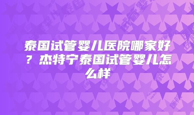 泰国试管婴儿医院哪家好？杰特宁泰国试管婴儿怎么样