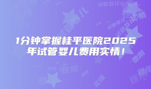 1分钟掌握桂平医院2025年试管婴儿费用实情！
