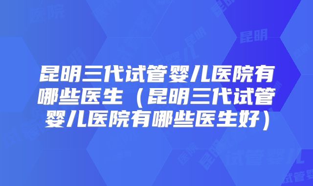 昆明三代试管婴儿医院有哪些医生（昆明三代试管婴儿医院有哪些医生好）