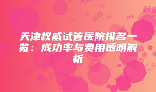 天津权威试管医院排名一览：成功率与费用透明解析