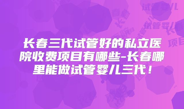长春三代试管好的私立医院收费项目有哪些-长春哪里能做试管婴儿三代！