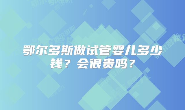 鄂尔多斯做试管婴儿多少钱？会很贵吗？