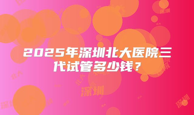 2025年深圳北大医院三代试管多少钱？