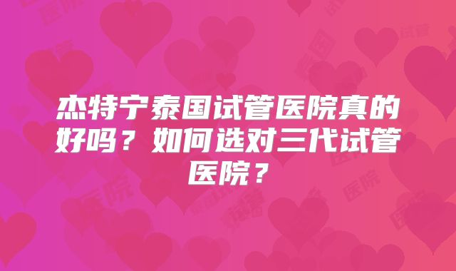 杰特宁泰国试管医院真的好吗？如何选对三代试管医院？