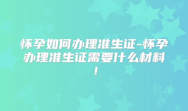 怀孕如何办理准生证-怀孕办理准生证需要什么材料！
