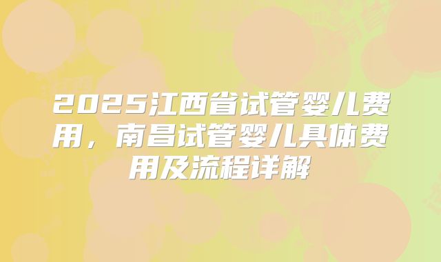 2025江西省试管婴儿费用，南昌试管婴儿具体费用及流程详解