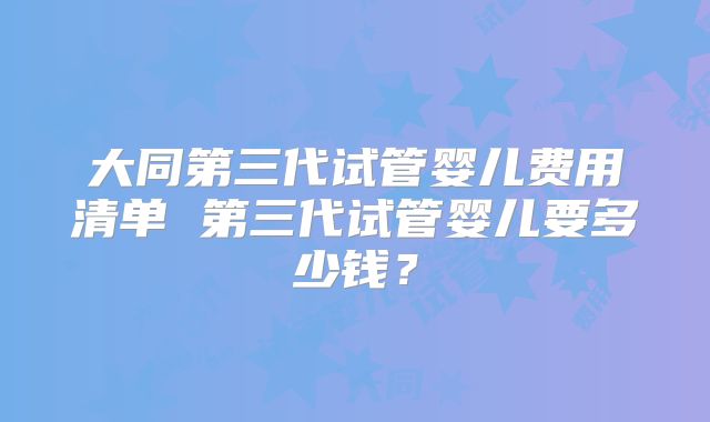 大同第三代试管婴儿费用清单 第三代试管婴儿要多少钱?
