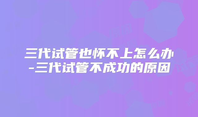 三代试管也怀不上怎么办-三代试管不成功的原因