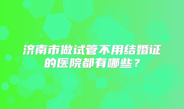 济南市做试管不用结婚证的医院都有哪些？