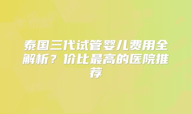 泰国三代试管婴儿费用全解析？价比最高的医院推荐