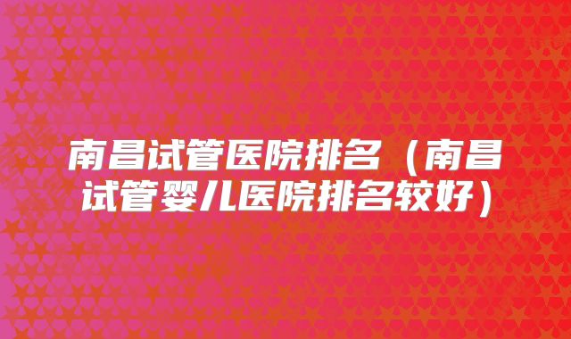南昌试管医院排名（南昌试管婴儿医院排名较好）