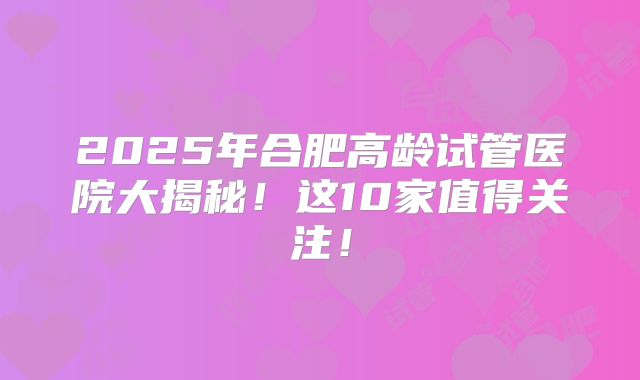 2025年合肥高龄试管医院大揭秘！这10家值得关注！