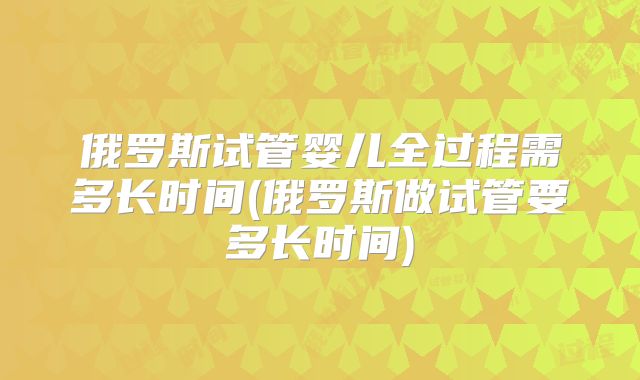 俄罗斯试管婴儿全过程需多长时间(俄罗斯做试管要多长时间)