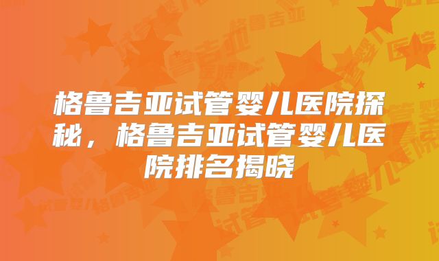 格鲁吉亚试管婴儿医院探秘,格鲁吉亚试管婴儿医院排名揭晓