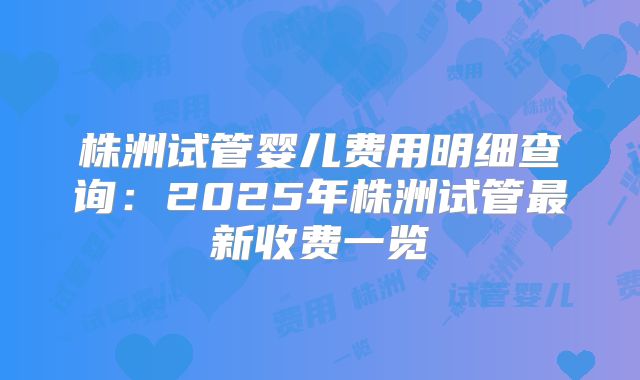 株洲试管婴儿费用明细查询：2025年株洲试管最新收费一览