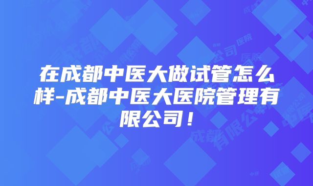 在成都中医大做试管怎么样-成都中医大医院管理有限公司!