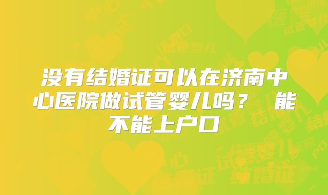 没有结婚证可以在济南中心医院做试管婴儿吗？ 能不能上户口