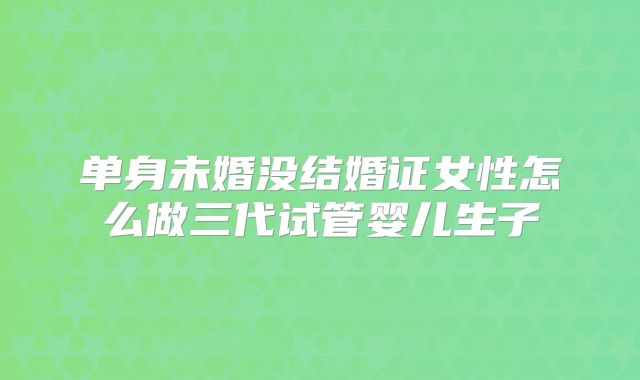 单身未婚没结婚证女性怎么做三代试管婴儿生子