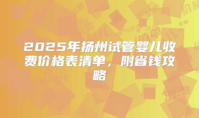 2025年扬州试管婴儿收费价格表清单，附省钱攻略