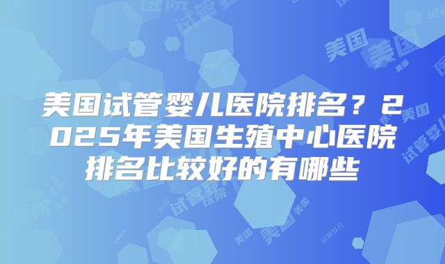 美国试管婴儿医院排名?2025年美国生殖中心医院排名比较好的有哪些
