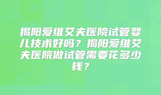 揭阳爱维艾夫医院试管婴儿技术好吗？揭阳爱维艾夫医院做试管需要花多少钱？