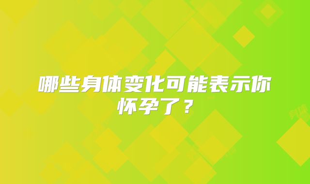 哪些身体变化可能表示你怀孕了？