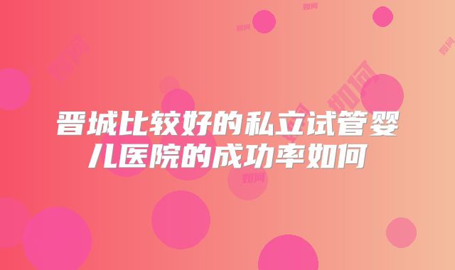 晋城比较好的私立试管婴儿医院的成功率如何