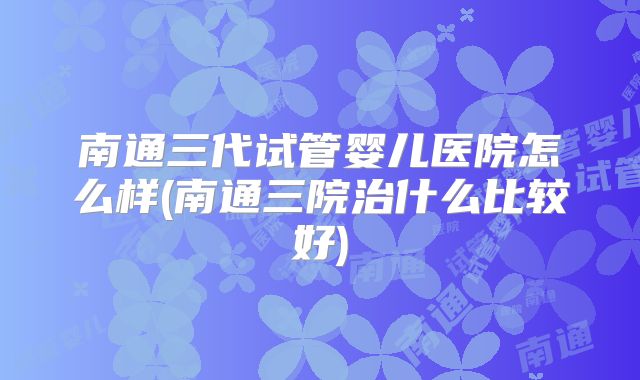 南通三代试管婴儿医院怎么样(南通三院治什么比较好)