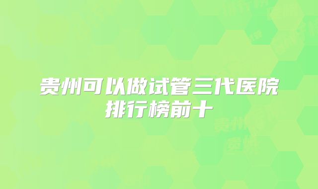 贵州可以做试管三代医院排行榜前十