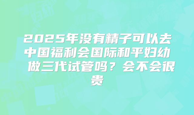 2025年没有精子可以去中国福利会国际和平妇幼 做三代试管吗？会不会很贵