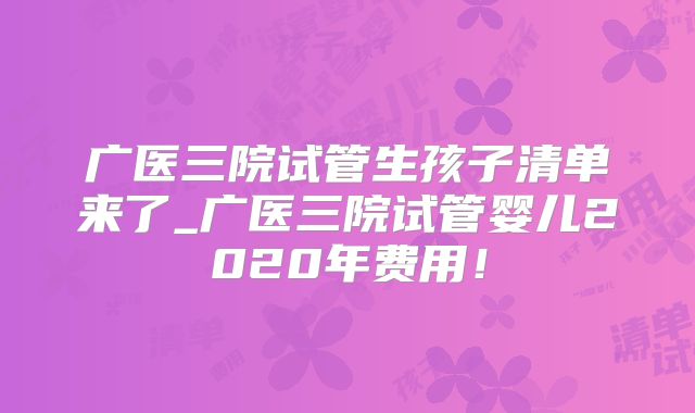 广医三院试管生孩子清单来了_广医三院试管婴儿2020年费用！
