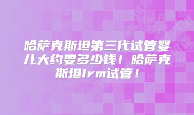 哈萨克斯坦第三代试管婴儿大约要多少钱！哈萨克斯坦irm试管！