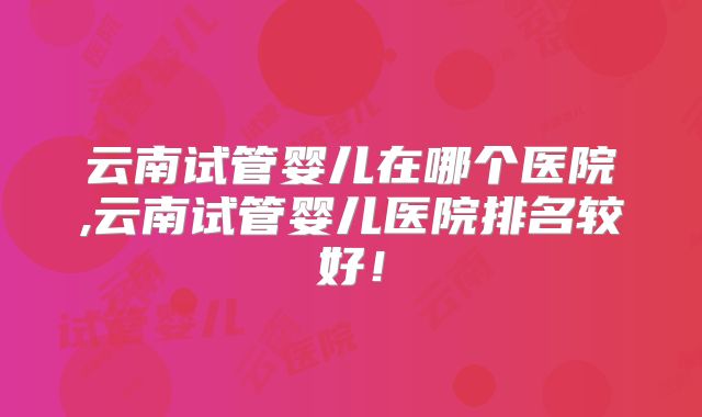 云南试管婴儿在哪个医院,云南试管婴儿医院排名较好！
