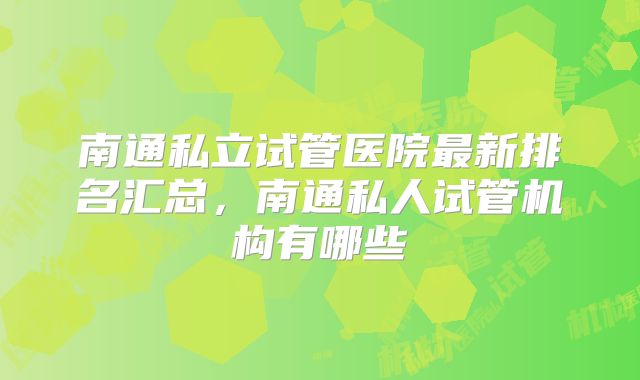 南通私立试管医院最新排名汇总，南通私人试管机构有哪些