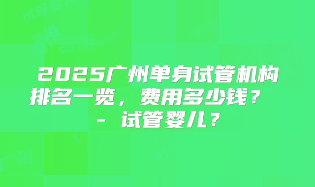 2025广州单身试管机构排名一览，费用多少钱？ - 试管婴儿？