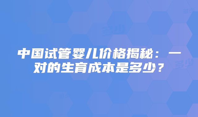 中国试管婴儿价格揭秘:一对的生育成本是多少?