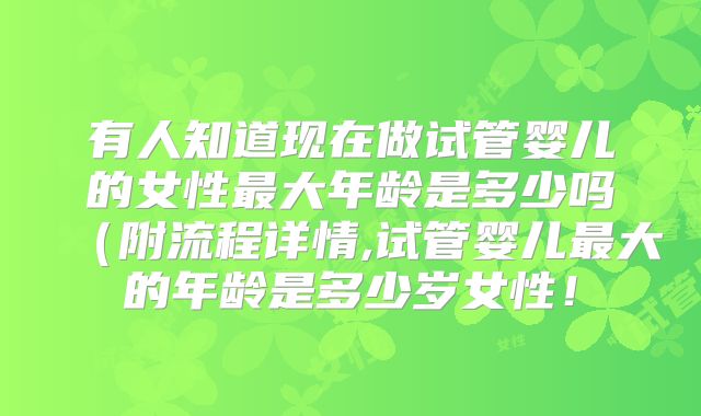 有人知道现在做试管婴儿的女性最大年龄是多少吗(附流程详情,试管婴儿最大的年龄是多少岁女性!