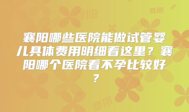襄阳哪些医院能做试管婴儿具体费用明细看这里？襄阳哪个医院看不孕比较好？