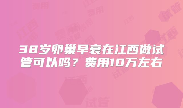 38岁卵巢早衰在江西做试管可以吗？费用10万左右