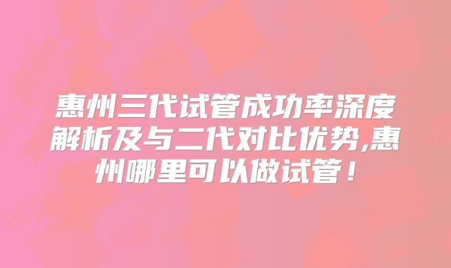 惠州三代试管成功率深度解析及与二代对比优势,惠州哪里可以做试管！