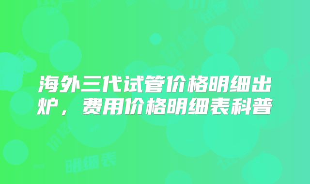海外三代试管价格明细出炉，费用价格明细表科普
