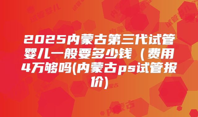 2025内蒙古第三代试管婴儿一般要多少钱(费用4万够吗(内蒙古ps试管报价)