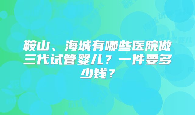 鞍山、海城有哪些医院做三代试管婴儿？一件要多少钱？