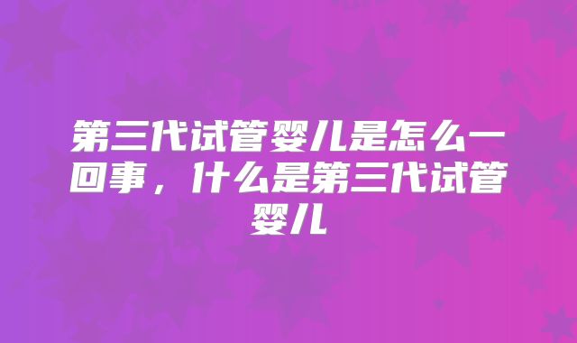 第三代试管婴儿是怎么一回事，什么是第三代试管婴儿