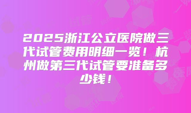 2025浙江公立医院做三代试管费用明细一览！杭州做第三代试管要准备多少钱！