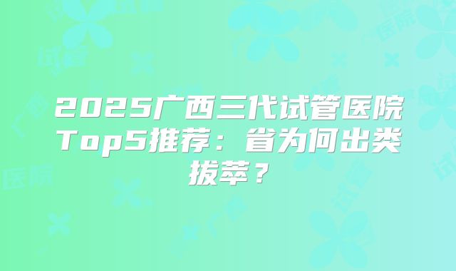 2025广西三代试管医院Top5推荐：省为何出类拔萃？