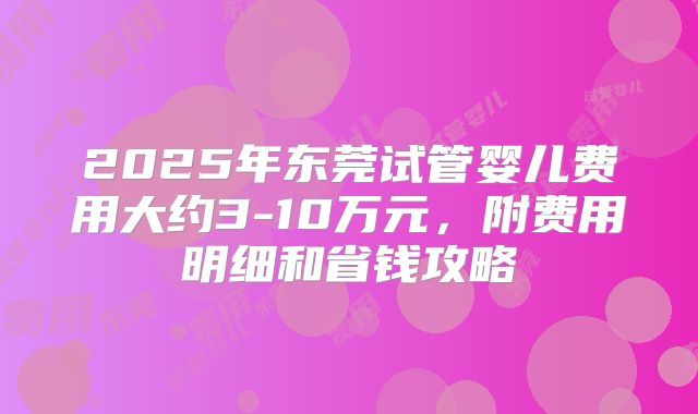 2025年东莞试管婴儿费用大约3-10万元，附费用明细和省钱攻略