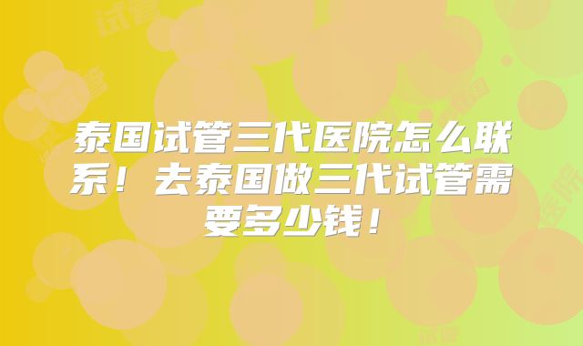 泰国试管三代医院怎么联系!去泰国做三代试管需要多少钱!