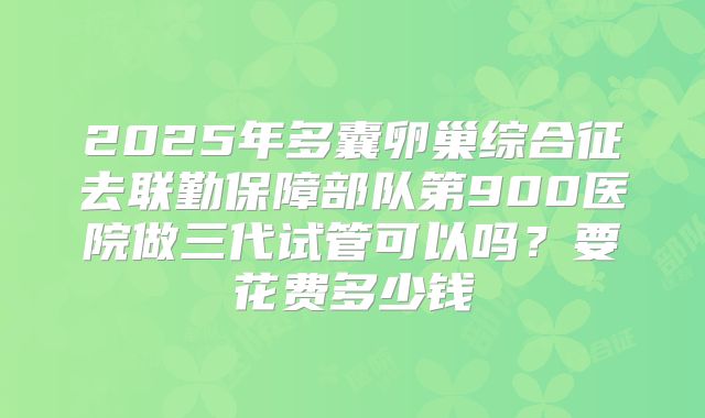 2025年多囊卵巢综合征去联勤保障部队第900医院做三代试管可以吗?要花费多少钱