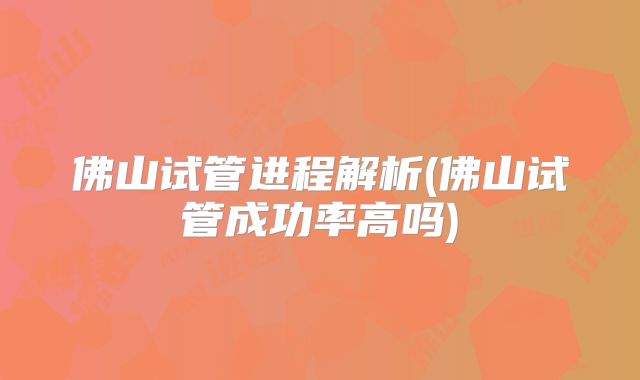 佛山试管进程解析(佛山试管成功率高吗)